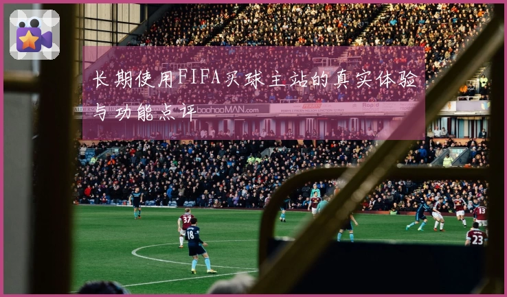 长期使用FIFA买球主站的真实体验与功能点评