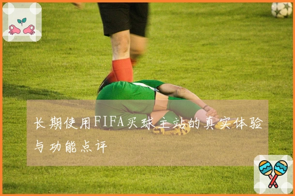 长期使用FIFA买球主站的真实体验与功能点评