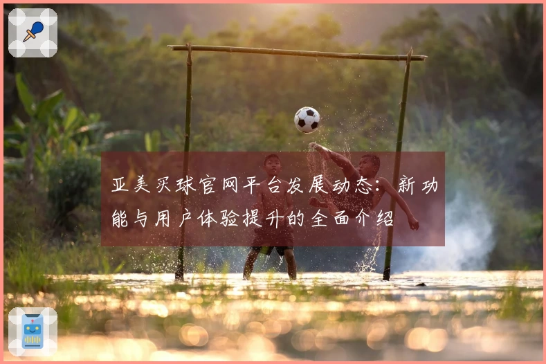 亚美买球官网平台发展动态：新功能与用户体验提升的全面介绍